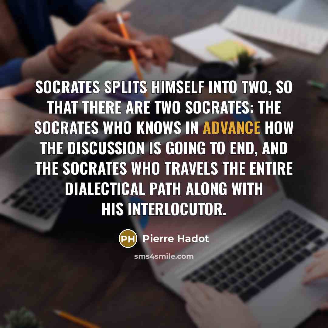 “Socrates splits himself into two, so that there are two Socrates: the Socrates who knows in advance how the discussion is going to end, and the Socrates who travels the entire dialectical path along with his interlocutor.” quote by Pierre Hadot