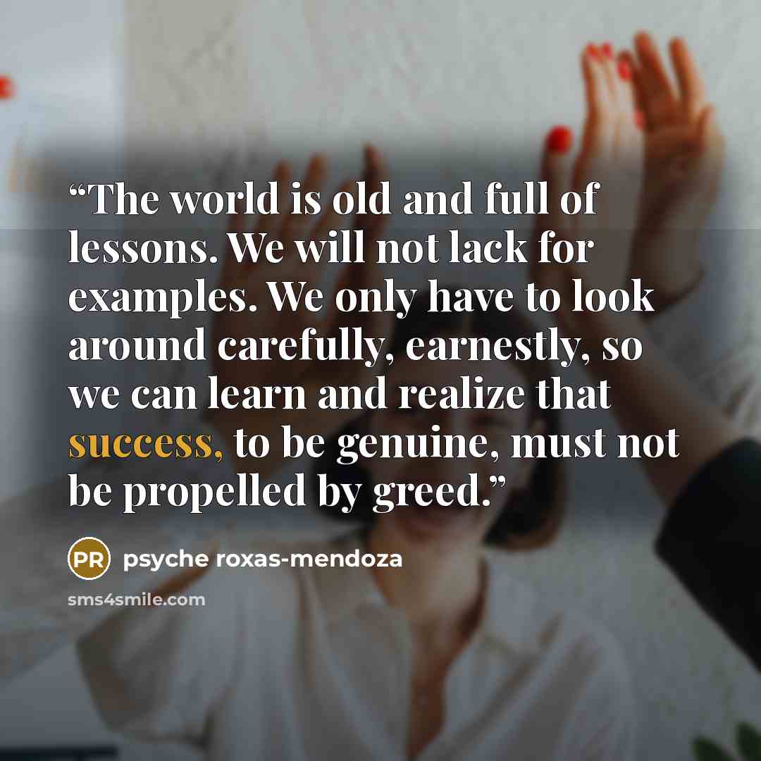 “The world is old and full of lessons. We will not lack for examples. We only have to look around carefully, earnestly, so we can learn and realize that success, to be genuine, must not be propelled by greed.” quote by Psyche Roxas-Mendoza
