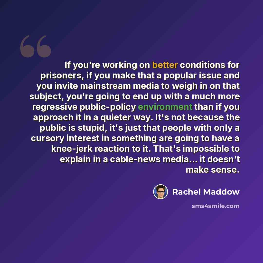 “If you're working on better conditions for prisoners, if you make that a popular issue and you invite mainstream media to weigh in on that subject, you're going to end up with a much more regressive public-policy environment than if you approach it in a quieter way. It's not because the public is…” quote by Rachel Maddow