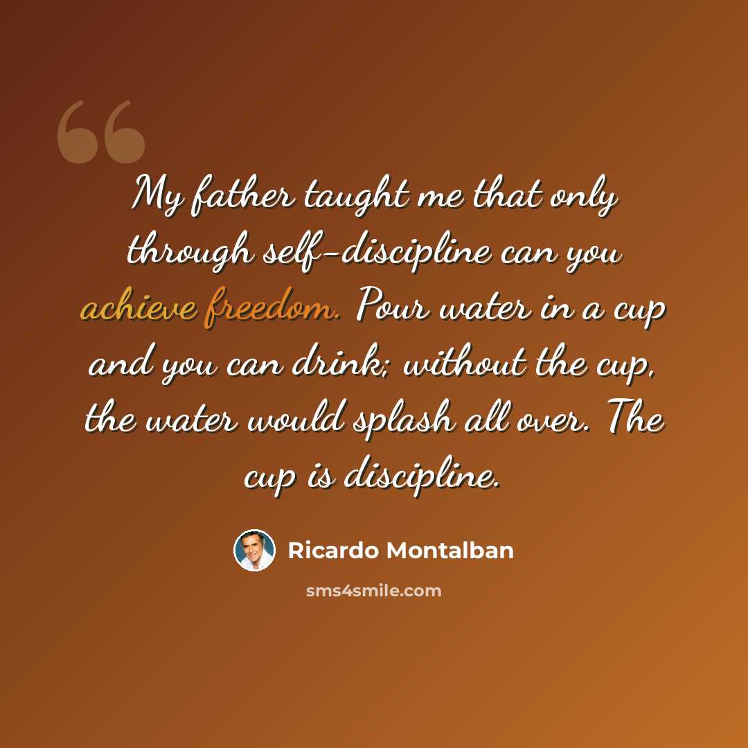 “My father taught me that only through self-discipline can you achieve freedom. Pour water in a cup and you can drink; without the cup, the water would splash all over. The cup is discipline.” quote by Ricardo Montalban