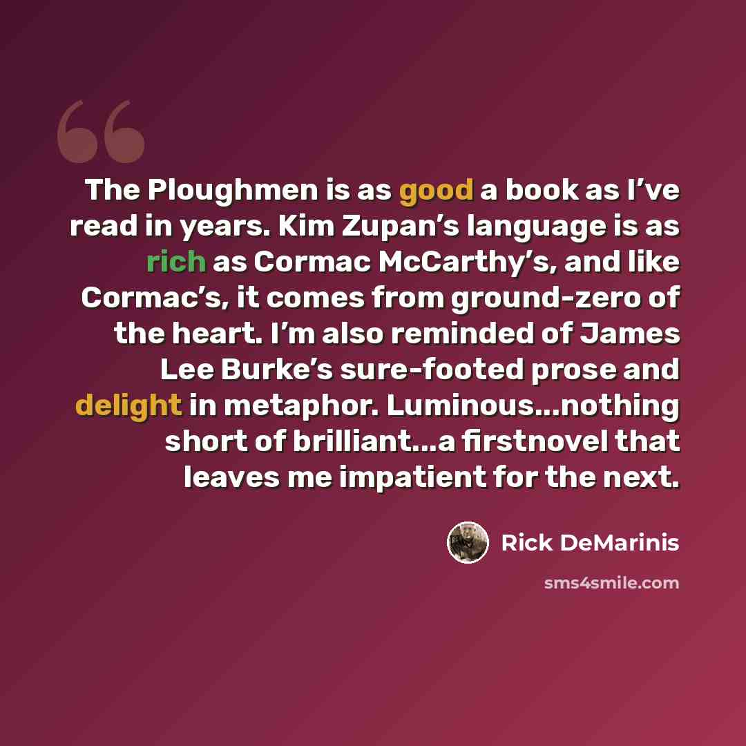 “The Ploughmen is as good a book as I’ve read in years. Kim Zupan’s language is as rich as Cormac McCarthy’s, and like Cormac’s, it comes from ground-zero of the heart. I’m also reminded of James Lee Burke’s sure-footed prose and delight in metaphor. Luminous...nothing short of brilliant...a…” quote by Rick DeMarinis