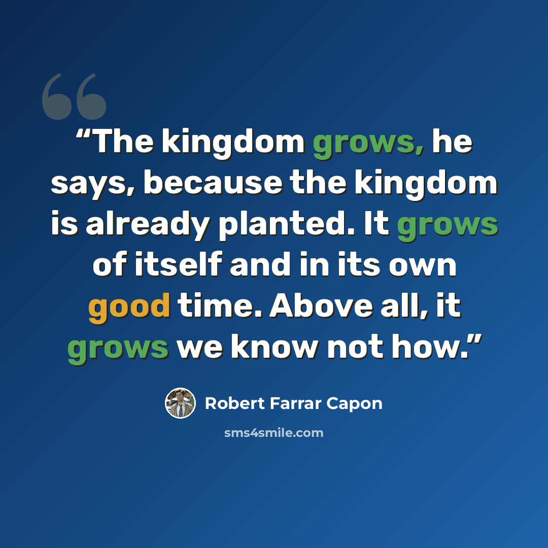 “The kingdom grows, he says, because the kingdom is already planted. It grows of itself and in its own good time. Above all, it grows we know not how.” quote by Robert Farrar Capon