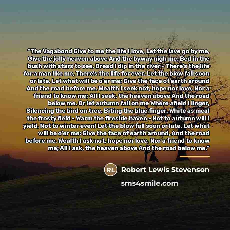 “The Vagabond Give to me the life I love, Let the lave go by me, Give the jolly heaven above And the byway nigh me. Bed in the bush with stars to see, Bread I dip in the river - There's the life for a man like me, There's the life for ever. Let the blow fall soon or late, Let what will be o'er me…” quote by Robert Lewis Stevenson