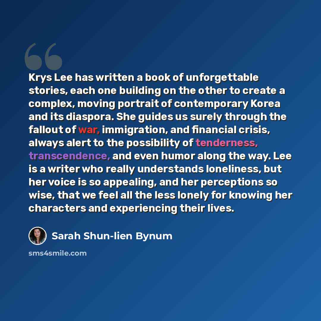 “Krys Lee has written a book of unforgettable stories, each one building on the other to create a complex, moving portrait of contemporary Korea and its diaspora. She guides us surely through the fallout of war, immigration, and financial crisis, always alert to the possibility of tenderness…” quote by Sarah Shun-lien Bynum