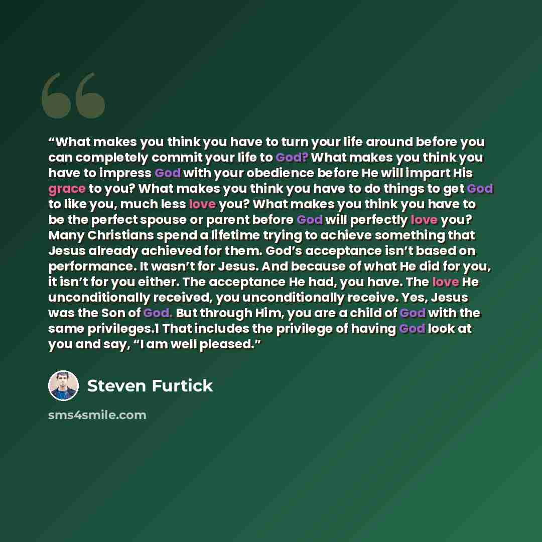 “What makes you think you have to turn your life around before you can completely commit your life to God? What makes you think you have to impress God with your obedience before He will impart His grace to you? What makes you think you have to do things to get God to like you, much less love you?…” quote by Steven Furtick