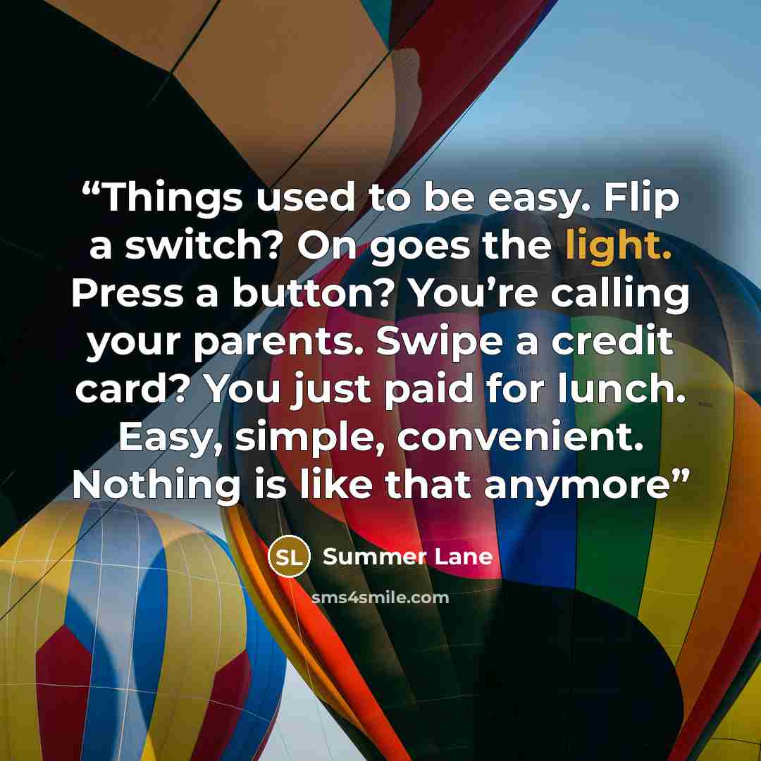 “Things used to be easy. Flip a switch? On goes the light. Press a button? You’re calling your parents. Swipe a credit card? You just paid for lunch. Easy, simple, convenient. Nothing is like that anymore” quote by Summer Lane