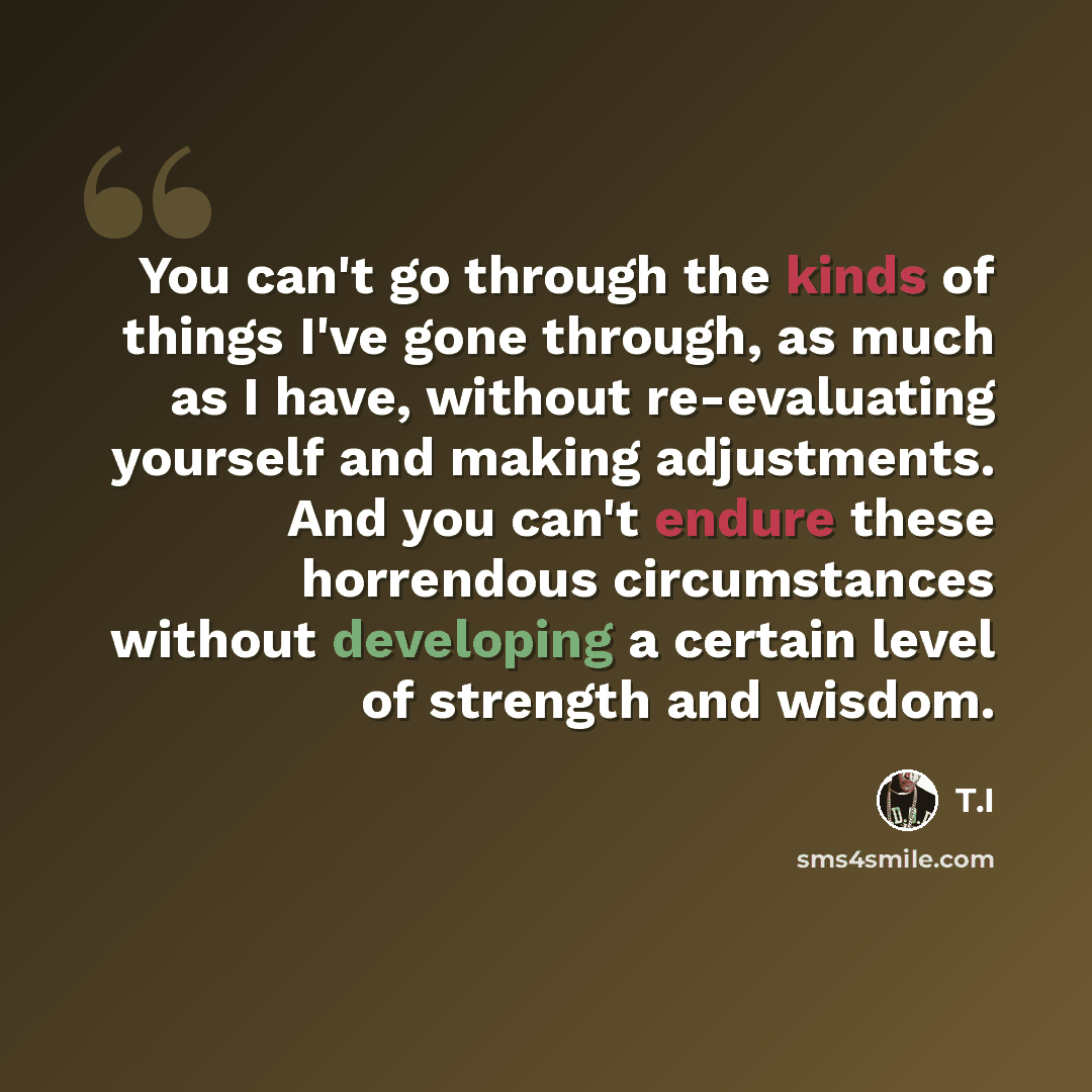 “You can't go through the kinds of things I've gone through, as much as I have, without re-evaluating yourself and making adjustments. And you can't endure these horrendous circumstances without developing a certain level of strength and wisdom.” quote by T.I