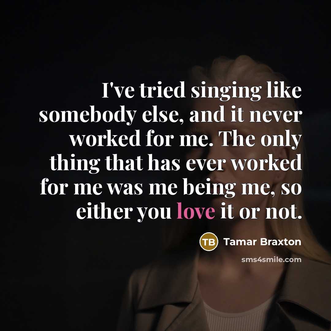 “I've tried singing like somebody else, and it never worked for me. The only thing that has ever worked for me was me being me, so either you love it or not.” quote by Tamar Braxton