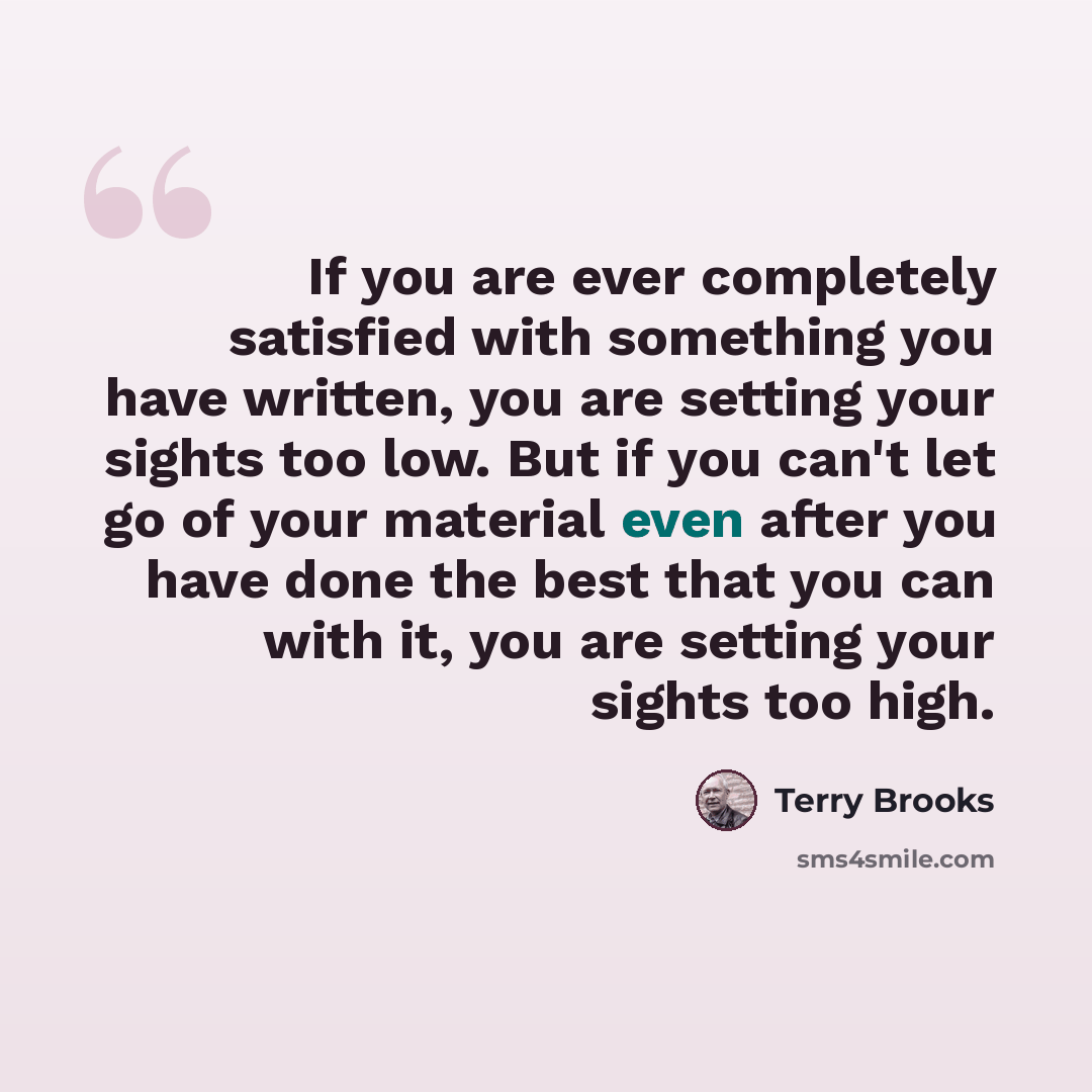 “If you are ever completely satisfied with something you have written, you are setting your sights too low. But if you can't let go of your material even after you have done the best that you can with it, you are setting your sights too high.” quote by Terry Brooks