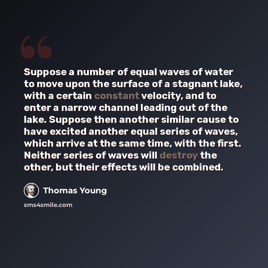 “Suppose a number of equal waves of water to move upon the surface of a stagnant lake, with a certain constant velocity, and to enter a narrow channel leading out of the lake. Suppose then another similar cause to have excited another equal series of waves, which arrive at the same time, with the…” quote by Thomas Young