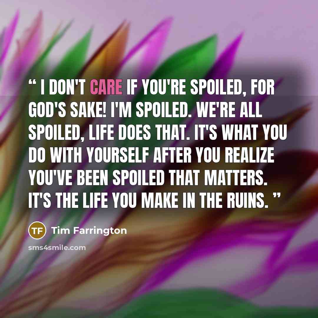 “I don't care if you're spoiled, for God's sake! I'm spoiled. We're all spoiled, life does that. It's what you do with yourself after you realize you've been spoiled that matters. It's the life you make in the ruins.” quote by Tim Farrington