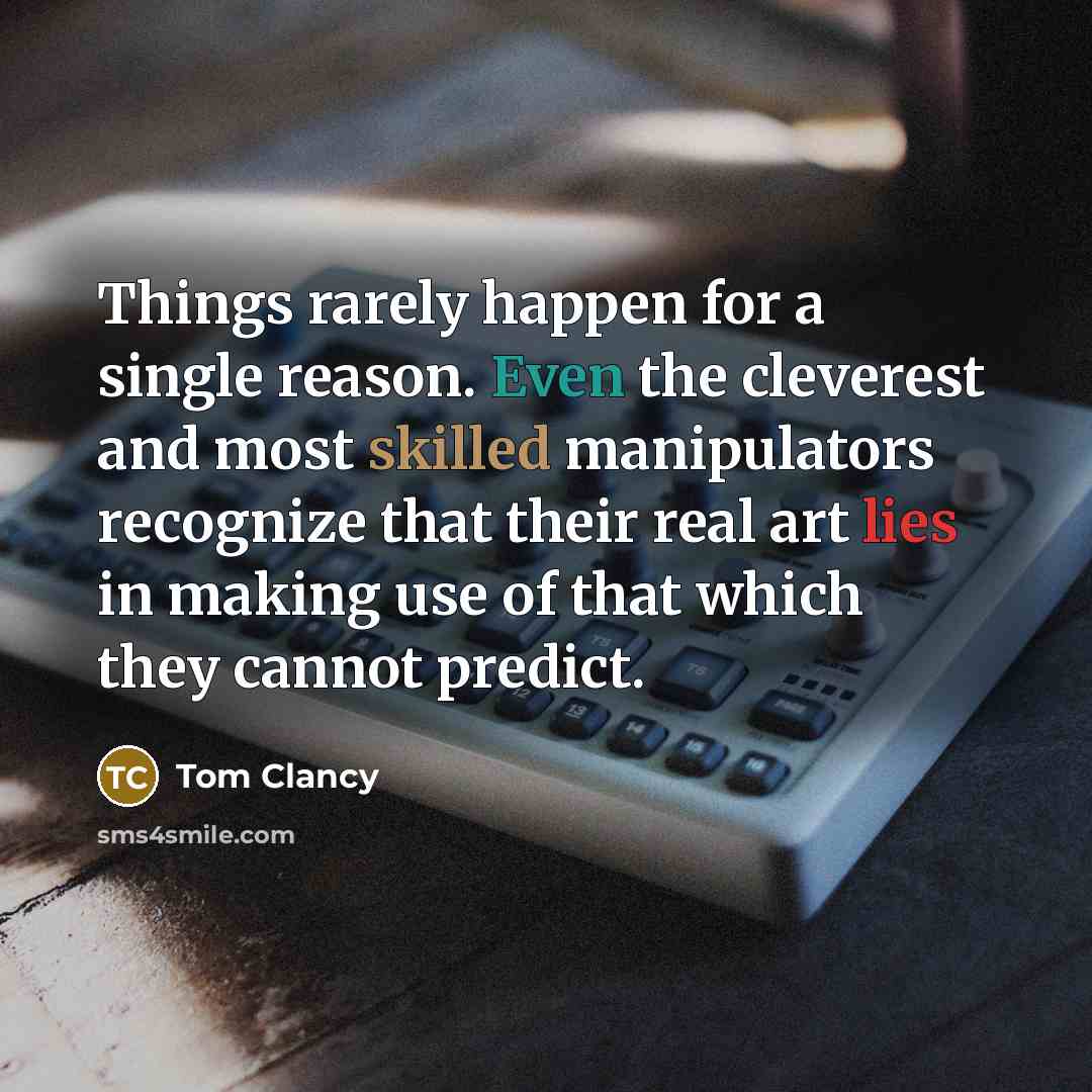 “Things rarely happen for a single reason. Even the cleverest and most skilled manipulators recognize that their real art lies in making use of that which they cannot predict.” quote by Tom Clancy
