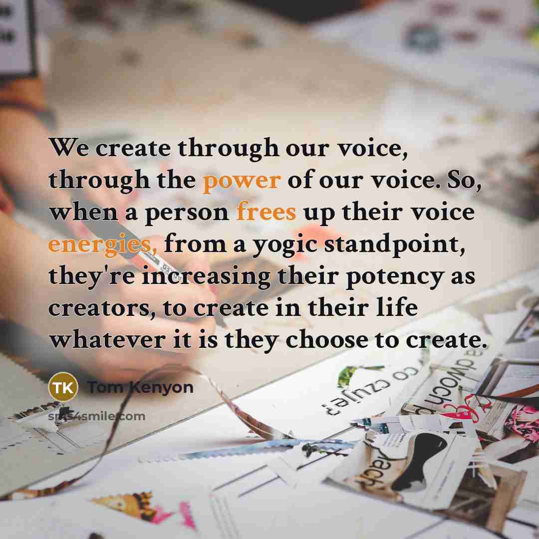 “We create through our voice, through the power of our voice. So, when a person frees up their voice energies, from a yogic standpoint, they're increasing their potency as creators, to create in their life whatever it is they choose to create.” quote by Tom Kenyon