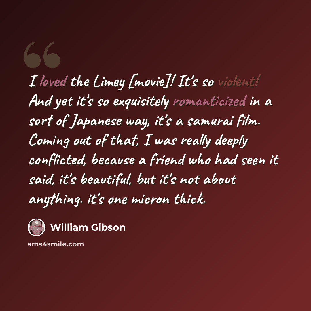 “I loved the Limey [movie]! It's so violent! And yet it's so exquisitely romanticized in a sort of Japanese way, it's a samurai film. Coming out of that, I was really deeply conflicted, because a friend who had seen it said, it's beautiful, but it's not about anything. it's one micron thick.” quote by William Gibson