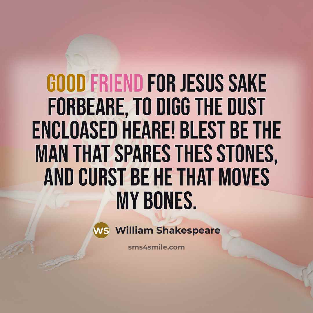 “Good friend for Jesus sake forbeare, To digg the dust encloased heare! Blest be the man that spares thes stones, And curst be he that moves my bones.” quote by William Shakespeare