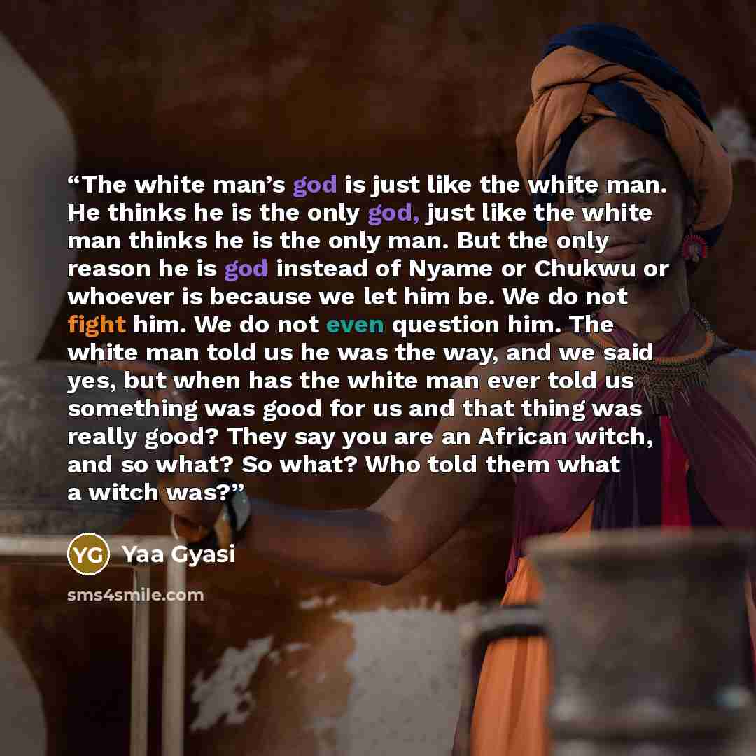 “The white man’s god is just like the white man. He thinks he is the only god, just like the white man thinks he is the only man. But the only reason he is god instead of Nyame or Chukwu or whoever is because we let him be. We do not fight him. We do not even question him. The white man told us he…” quote by Yaa Gyasi