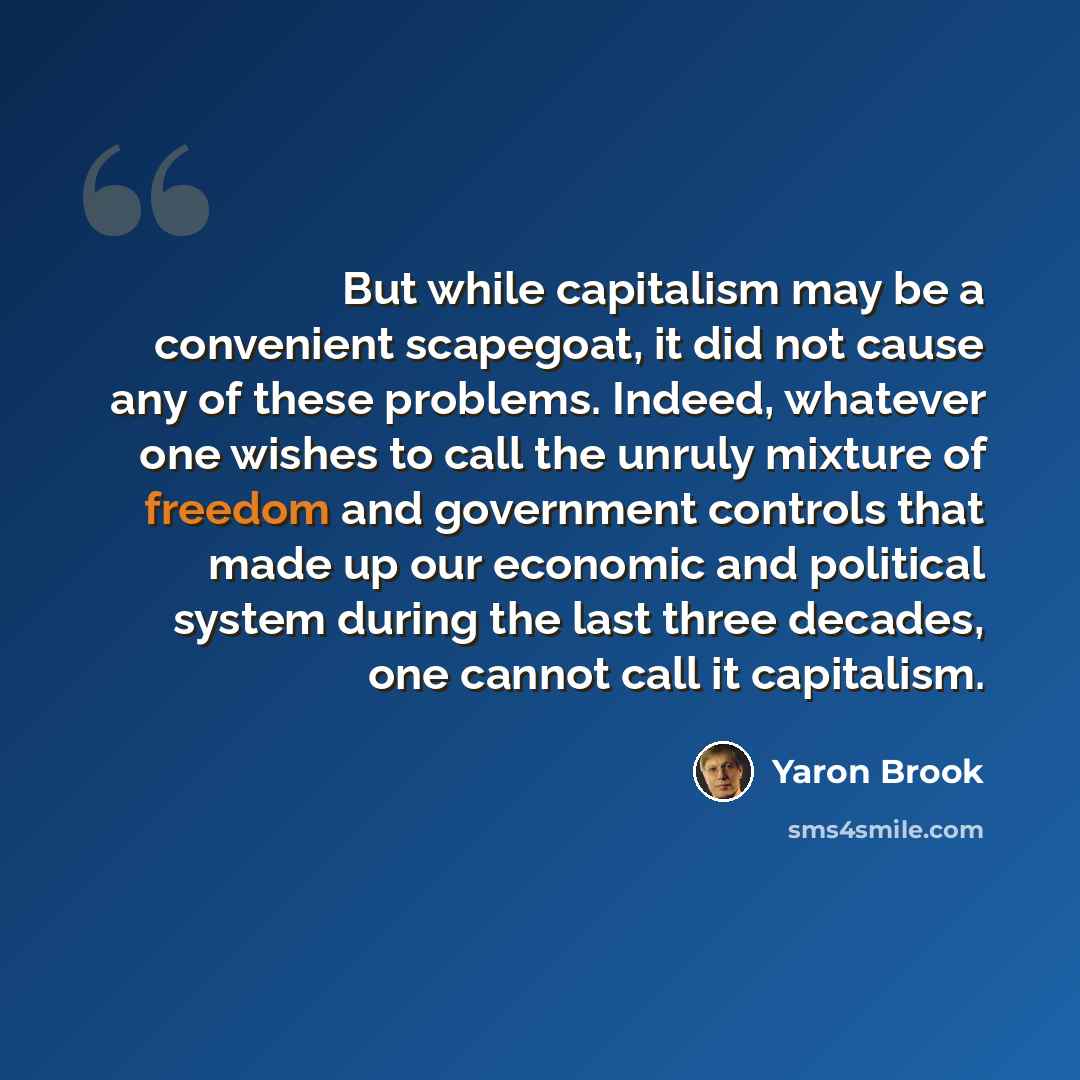 “But while capitalism may be a convenient scapegoat, it did not cause any of these problems. Indeed, whatever one wishes to call the unruly mixture of freedom and government controls that made up our economic and political system during the last three decades, one cannot call it capitalism.” quote by Yaron Brook