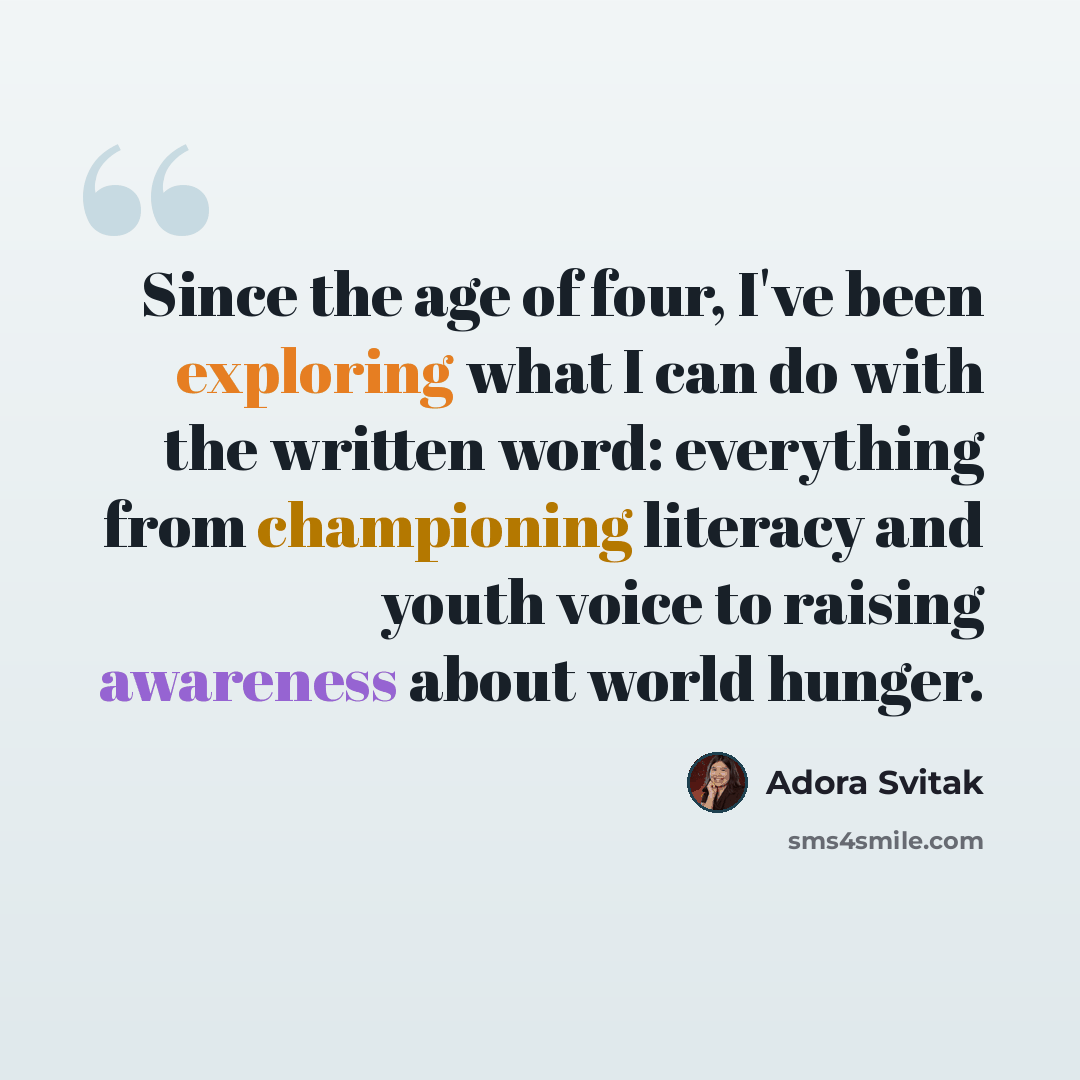 “Since the age of four, I've been exploring what I can do with the written word: everything from championing literacy and youth voice to raising awareness about world hunger.” quote by Adora Svitak