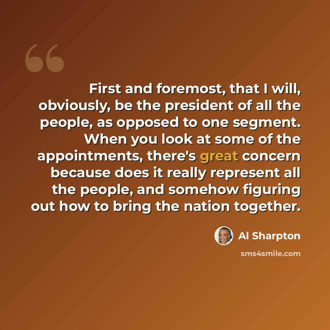 “First and foremost, that I will, obviously, be the president of all the people, as opposed to one segment. When you look at some of the appointments, there's great concern because does it really represent all the people, and somehow figuring out how to bring the nation together.” quote by Al Sharpton