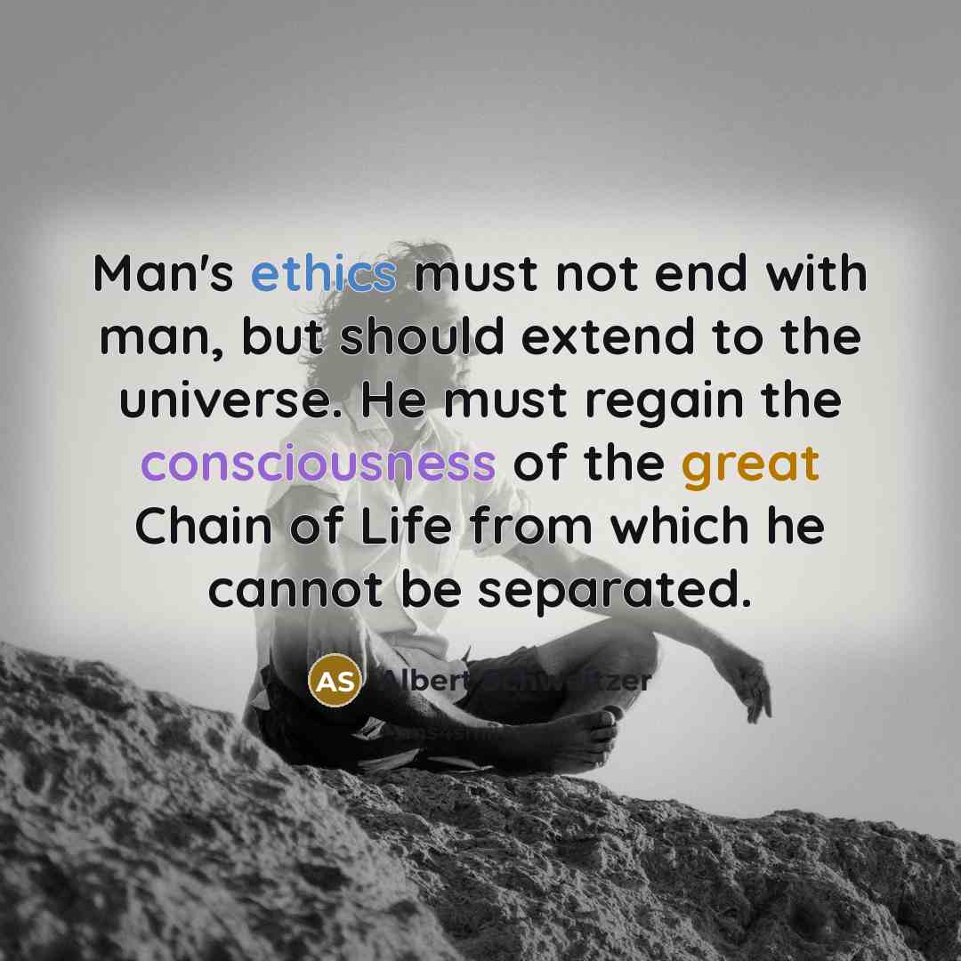 “Man's ethics must not end with man, but should extend to the universe. He must regain the consciousness of the great Chain of Life from which he cannot be separated.” quote by Albert Schweitzer