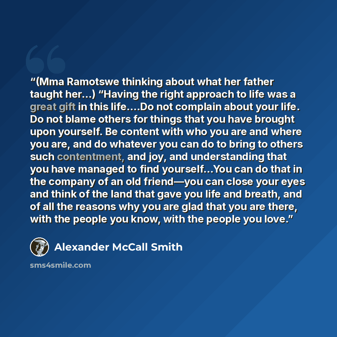 “(Mma Ramotswe thinking about what her father taught her…) “Having the right approach to life was a great gift in this life….Do not complain about your life. Do not blame others for things that you have brought upon yourself. Be content with who you are and where you are, and do whatever you can do…” quote by Alexander McCall Smith