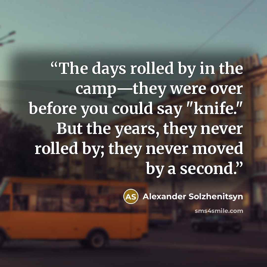 “The days rolled by in the camp—they were over before you could say "knife." But the years, they never rolled by; they never moved by a second.” quote by Alexander Solzhenitsyn
