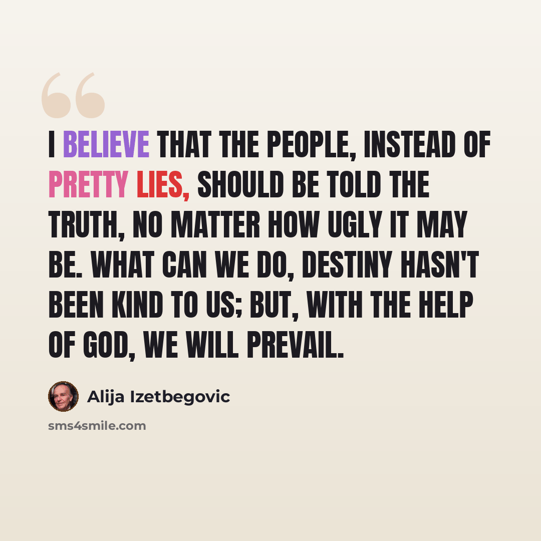 “I believe that the people, instead of pretty lies, should be told the truth, no matter how ugly it may be. What can we do, destiny hasn't been kind to us; but, with the help of God, we will prevail.” quote by Alija Izetbegovic
