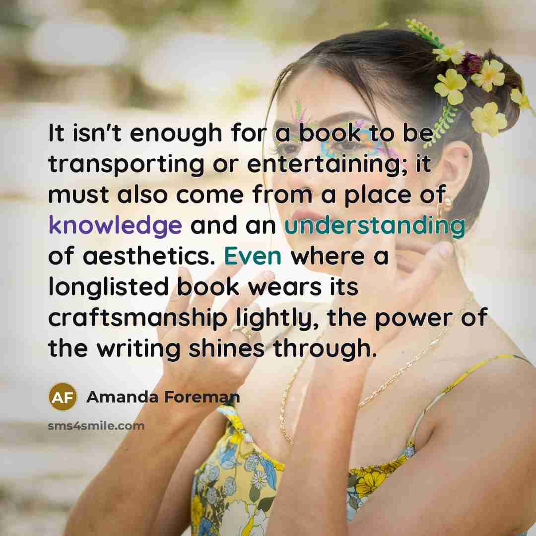 “It isn't enough for a book to be transporting or entertaining; it must also come from a place of knowledge and an understanding of aesthetics. Even where a longlisted book wears its craftsmanship lightly, the power of the writing shines through.” quote by Amanda Foreman