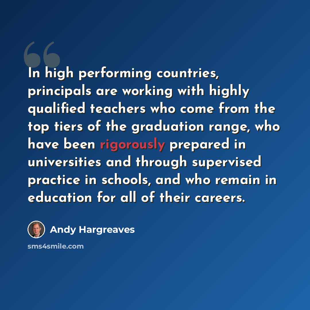 “In high performing countries, principals are working with highly qualified teachers who come from the top tiers of the graduation range, who have been rigorously prepared in universities and through supervised practice in schools, and who remain in education for all of their careers.” quote by Andy Hargreaves
