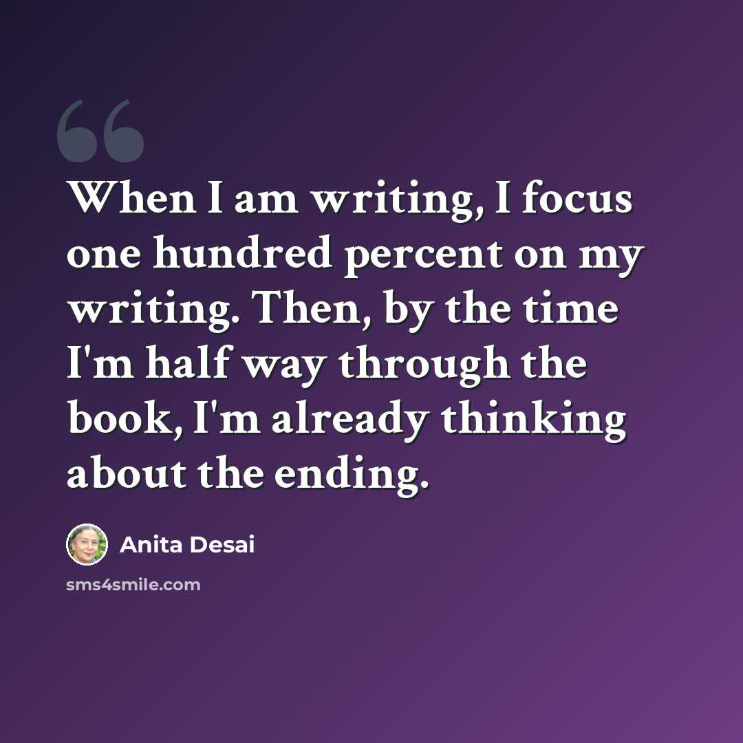 “When I am writing, I focus one hundred percent on my writing. Then, by the time I'm half way through the book, I'm already thinking about the ending.” quote by Anita Desai