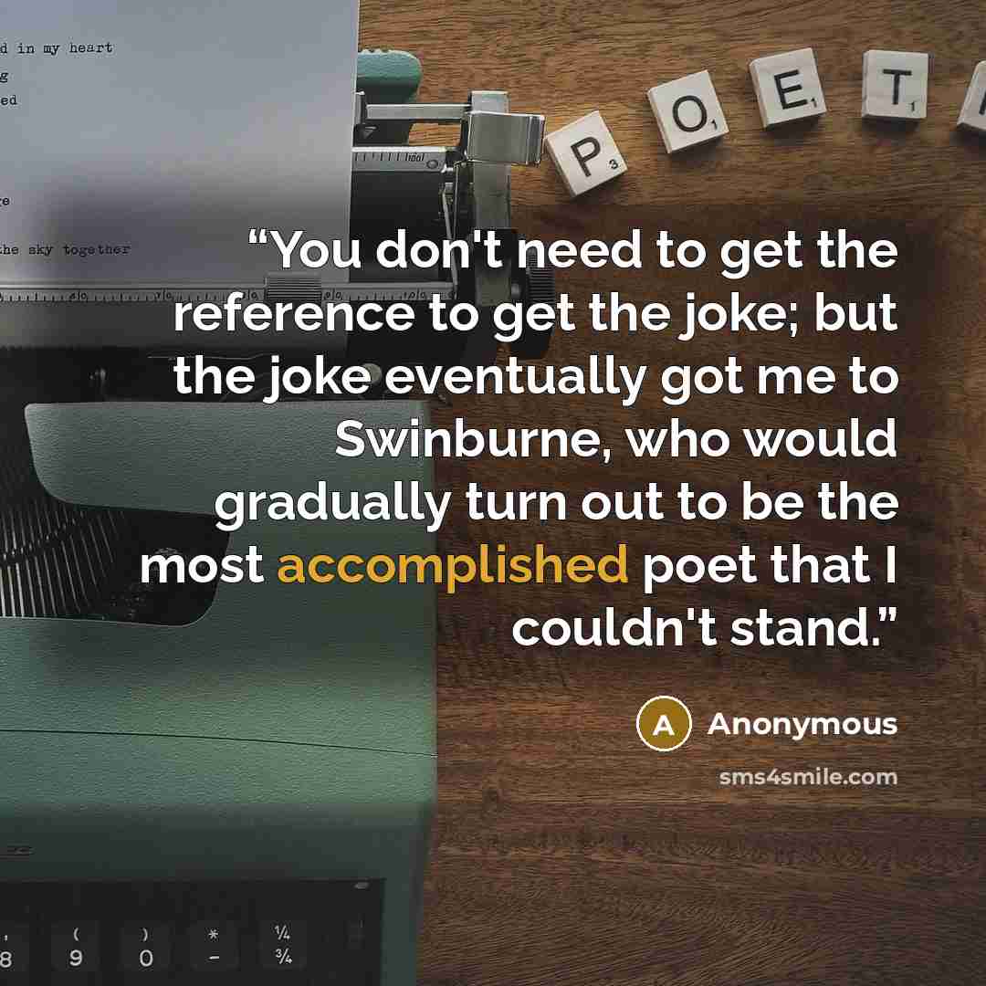 “You don't need to get the reference to get the joke; but the joke eventually got me to Swinburne, who would gradually turn out to be the most accomplished poet that I couldn't stand.” quote by Anonymous