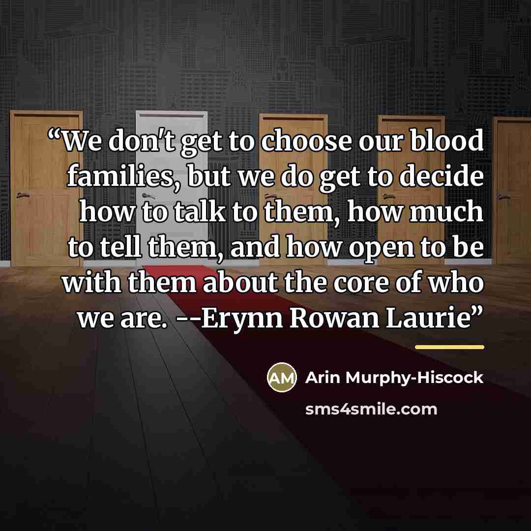“We don't get to choose our blood families, but we do get to decide how to talk to them, how much to tell them, and how open to be with them about the core of who we are. --Erynn Rowan Laurie” quote by Arin Murphy-Hiscock