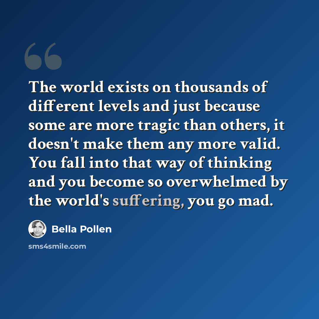 “The world exists on thousands of different levels and just because some are more tragic than others, it doesn't make them any more valid. You fall into that way of thinking and you become so overwhelmed by the world's suffering, you go mad.” quote by Bella Pollen