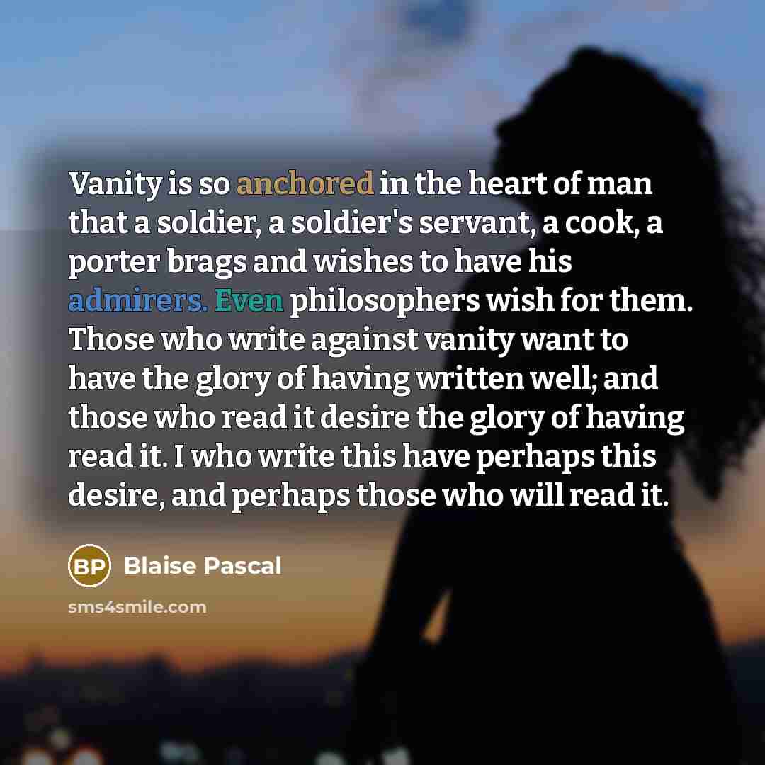“Vanity is so anchored in the heart of man that a soldier, a soldier's servant, a cook, a porter brags and wishes to have his admirers. Even philosophers wish for them. Those who write against vanity want to have the glory of having written well; and those who read it desire the glory of having…” quote by Blaise Pascal