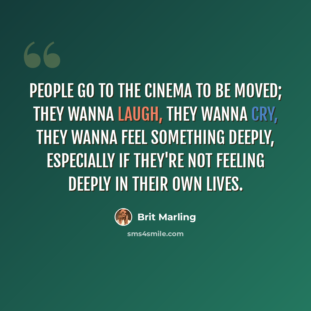“People go to the cinema to be moved; they wanna laugh, they wanna cry, they wanna feel something deeply, especially if they're not feeling deeply in their own lives.” quote by Brit Marling