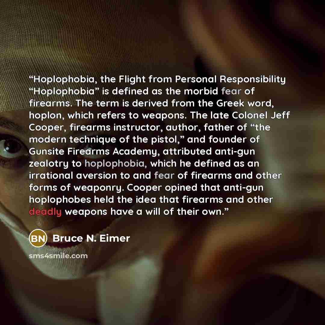 “Hoplophobia, the Flight from Personal Responsibility “Hoplophobia” is defined as the morbid fear of firearms. The term is derived from the Greek word, hoplon, which refers to weapons. The late Colonel Jeff Cooper, firearms instructor, author, father of “the modern technique of the pistol,” and…” quote by Bruce N. Eimer