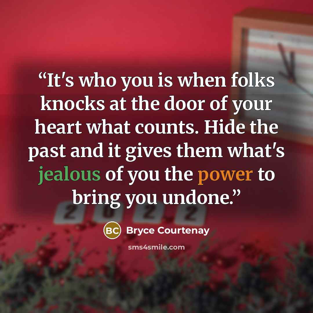 “It's who you is when folks knocks at the door of your heart what counts. Hide the past and it gives them what's jealous of you the power to bring you undone.” quote by Bryce Courtenay