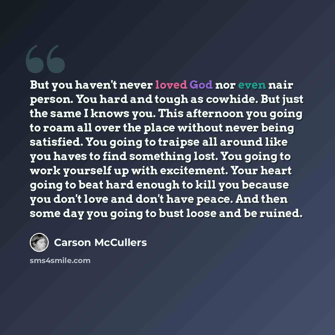 “But you haven't never loved God nor even nair person. You hard and tough as cowhide. But just the same I knows you. This afternoon you going to roam all over the place without never being satisfied. You going to traipse all around like you haves to find something lost. You going to work yourself…” quote by Carson McCullers