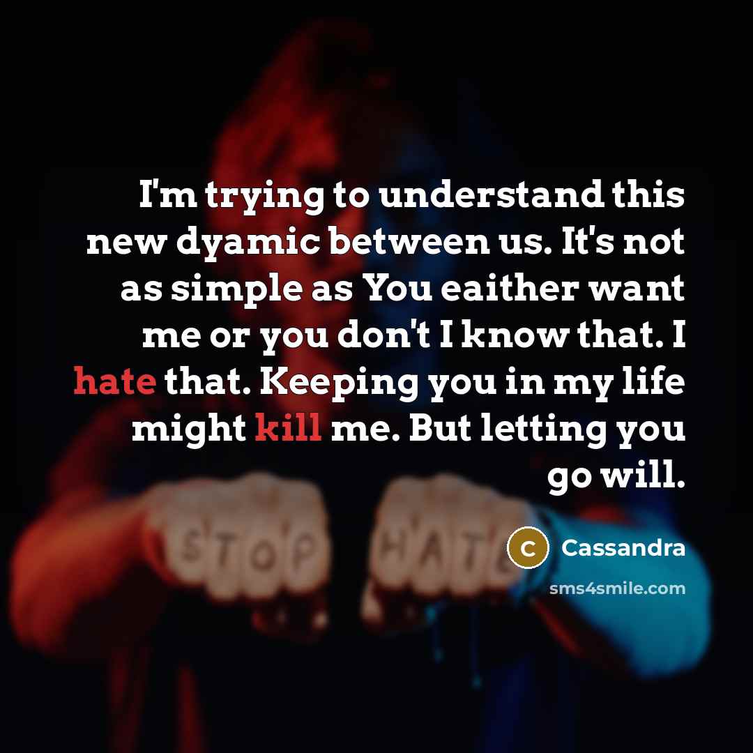 “I'm trying to understand this new dyamic between us. It's not as simple as You eaither want me or you don't I know that. I hate that. Keeping you in my life might kill me. But letting you go will.” quote by Cassandra
