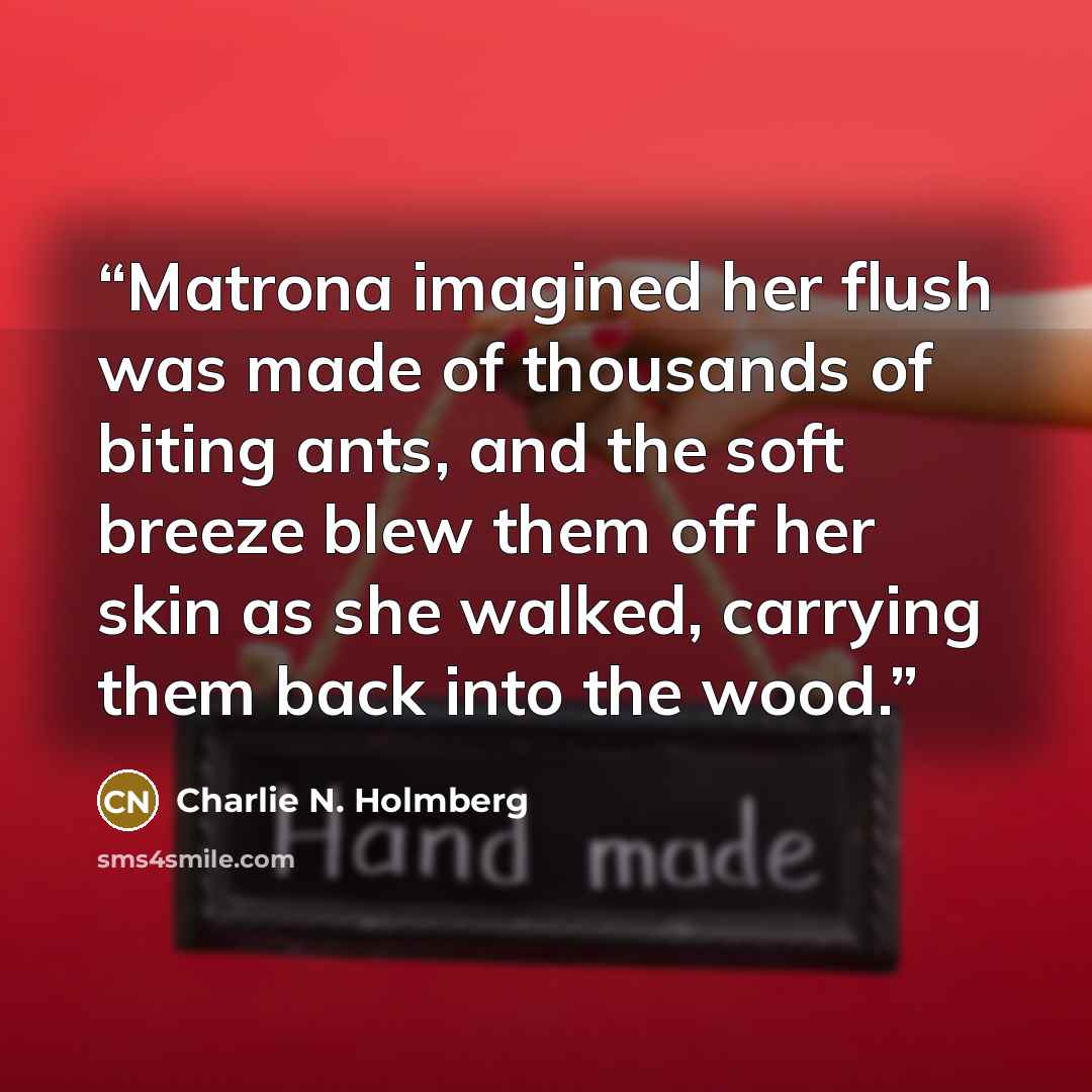 “Matrona imagined her flush was made of thousands of biting ants, and the soft breeze blew them off her skin as she walked, carrying them back into the wood.” quote by Charlie N. Holmberg