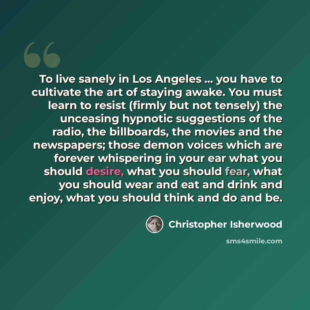 “To live sanely in Los Angeles ... you have to cultivate the art of staying awake. You must learn to resist (firmly but not tensely) the unceasing hypnotic suggestions of the radio, the billboards, the movies and the newspapers; those demon voices which are forever whispering in your ear what you…” quote by Christopher Isherwood
