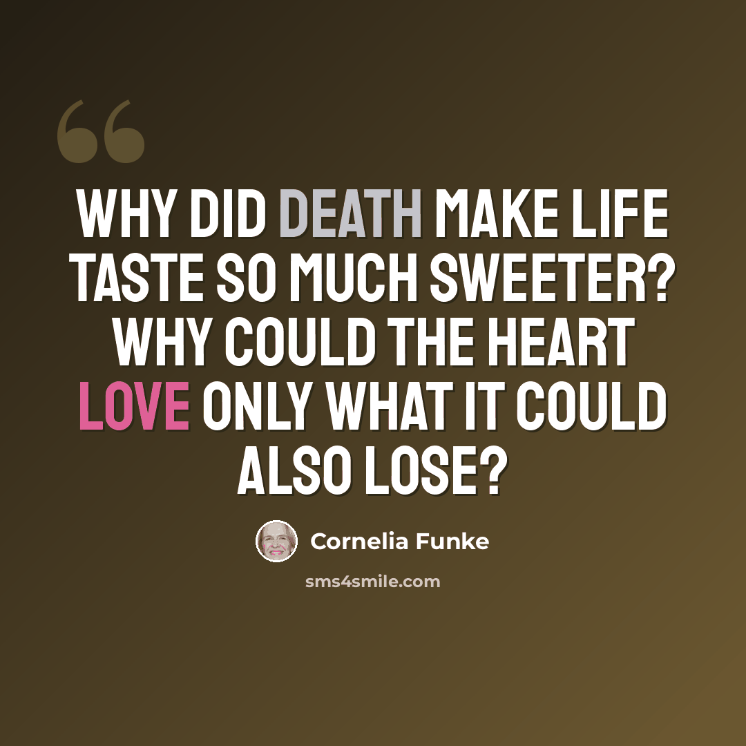 “Why did death make life taste so much sweeter? Why could the heart love only what it could also lose?” quote by Cornelia Funke