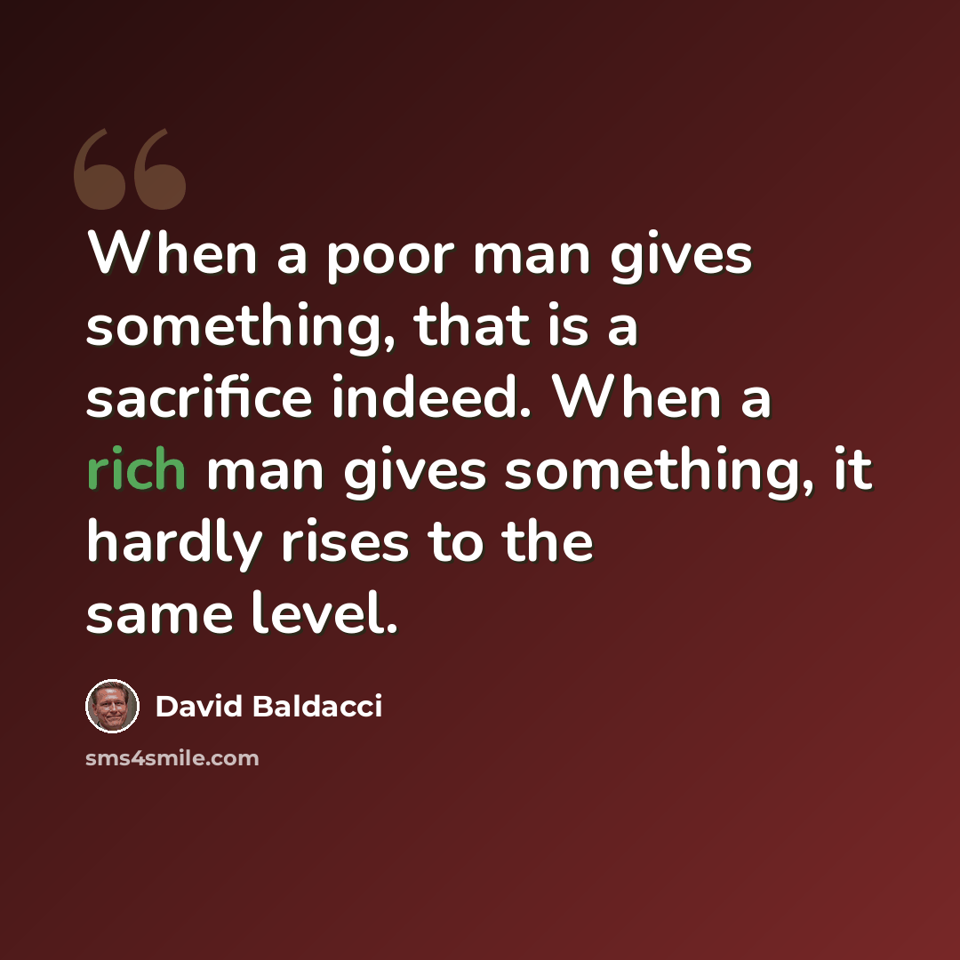 “When a poor man gives something, that is a sacrifice indeed. When a rich man gives something, it hardly rises to the same level.” quote by David Baldacci