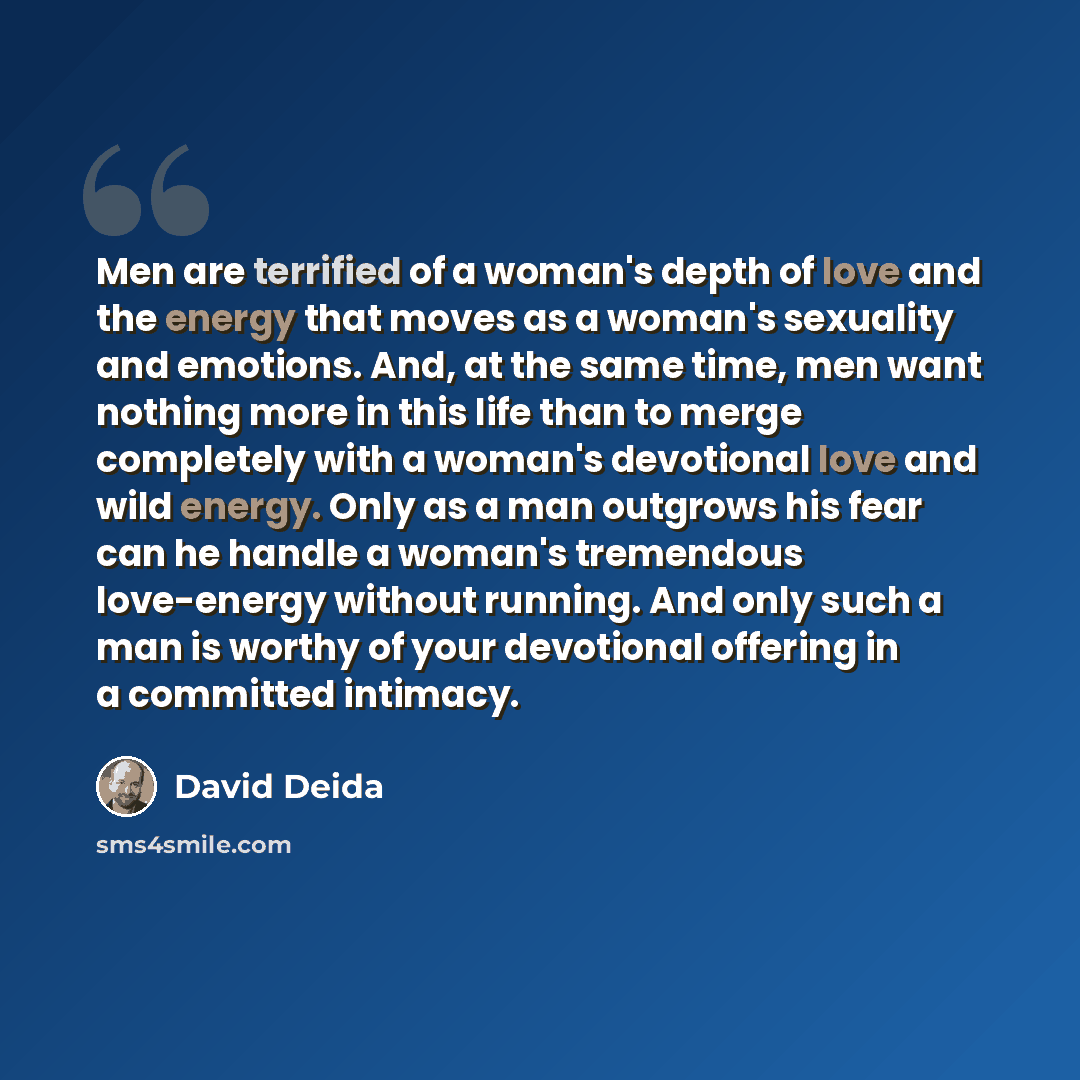 “Men are terrified of a woman's depth of love and the energy that moves as a woman's sexuality and emotions. And, at the same time, men want nothing more in this life than to merge completely with a woman's devotional love and wild energy. Only as a man outgrows his fear can he handle a woman's…” quote by David Deida