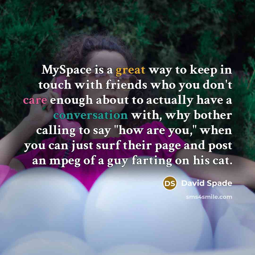 “MySpace is a great way to keep in touch with friends who you don't care enough about to actually have a conversation with, why bother calling to say "how are you," when you can just surf their page and post an mpeg of a guy farting on his cat.” quote by David Spade