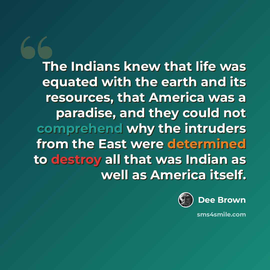 “The Indians knew that life was equated with the earth and its resources, that America was a paradise, and they could not comprehend why the intruders from the East were determined to destroy all that was Indian as well as America itself.” quote by Dee Brown
