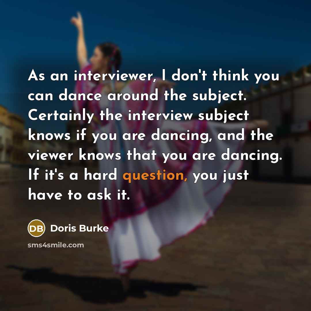 “As an interviewer, I don't think you can dance around the subject. Certainly the interview subject knows if you are dancing, and the viewer knows that you are dancing. If it's a hard question, you just have to ask it.” quote by Doris Burke