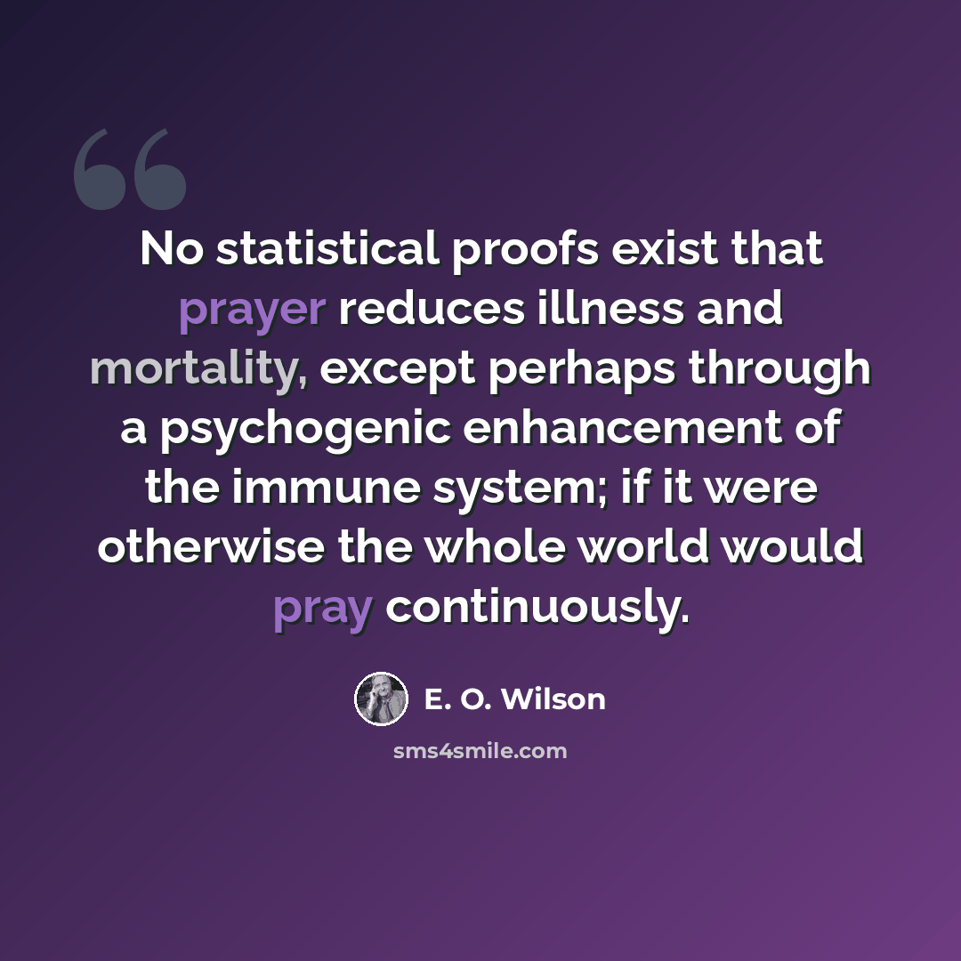 “No statistical proofs exist that prayer reduces illness and mortality, except perhaps through a psychogenic enhancement of the immune system; if it were otherwise the whole world would pray continuously.” quote by E. O. Wilson