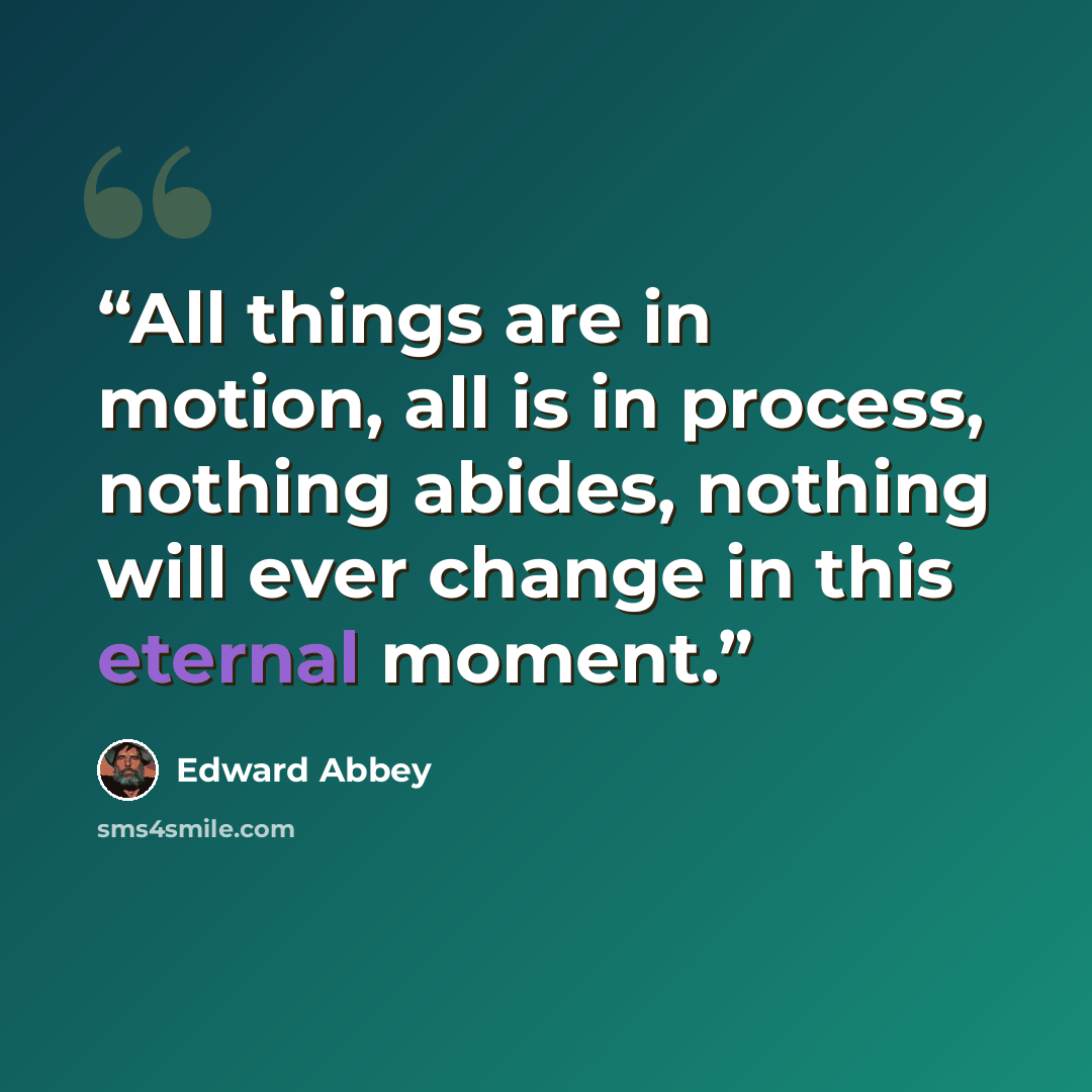 “All things are in motion, all is in process, nothing abides, nothing will ever change in this eternal moment.” quote by Edward Abbey