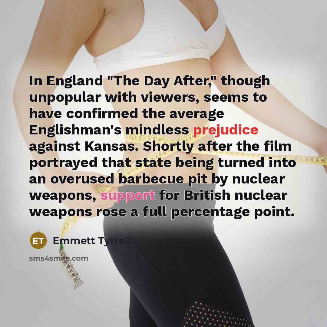 “In England "The Day After," though unpopular with viewers, seems to have confirmed the average Englishman's mindless prejudice against Kansas. Shortly after the film portrayed that state being turned into an overused barbecue pit by nuclear weapons, support for British nuclear weapons rose a full…” quote by Emmett Tyrrell